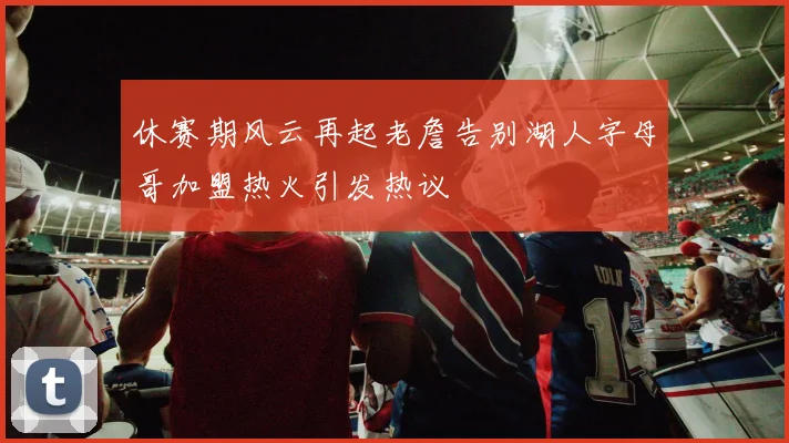 休赛期风云再起老詹告别湖人字母哥加盟热火引发热议