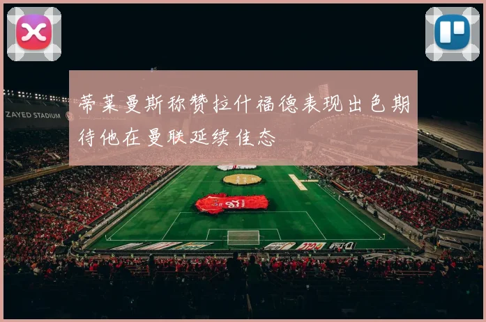 蒂莱曼斯称赞拉什福德表现出色期待他在曼联延续佳态