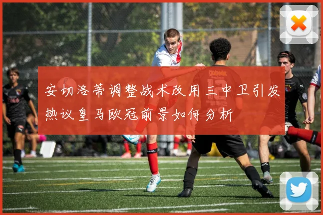 安切洛蒂调整战术改用三中卫引发热议皇马欧冠前景如何分析