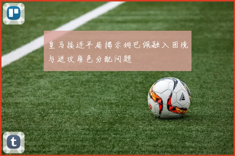皇马接连平局揭示姆巴佩融入困境与进攻角色分配问题