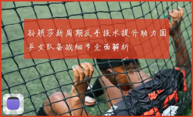 孙颖莎新周期反手技术提升助力国乒女队备战细节全面解析